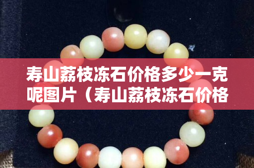寿山荔枝冻石价格多少一克呢图片（寿山荔枝冻石价格多少一克呢图片及价格）