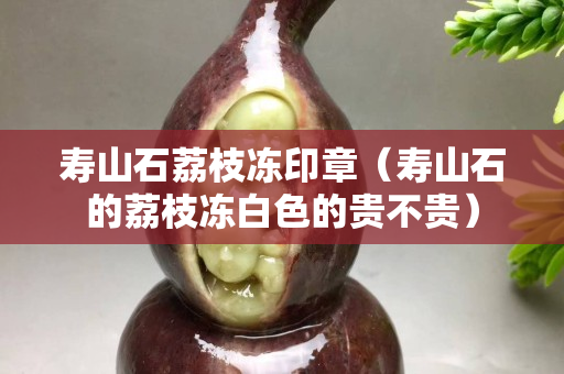 寿山石荔枝冻印章（寿山石的荔枝冻白色的贵不贵）