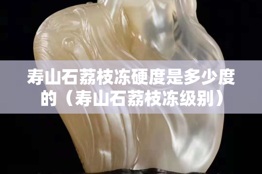 寿山石荔枝冻硬度是多少度的（寿山石荔枝冻级别）