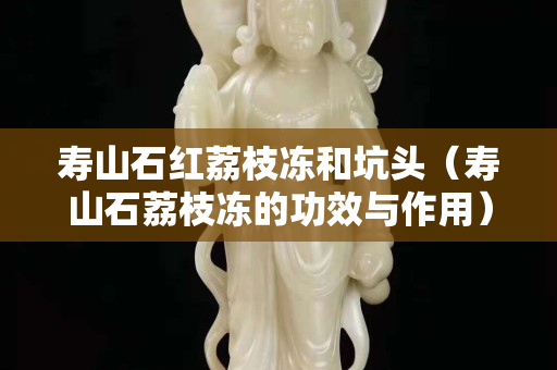 寿山石红荔枝冻和坑头（寿山石荔枝冻的功效与作用）