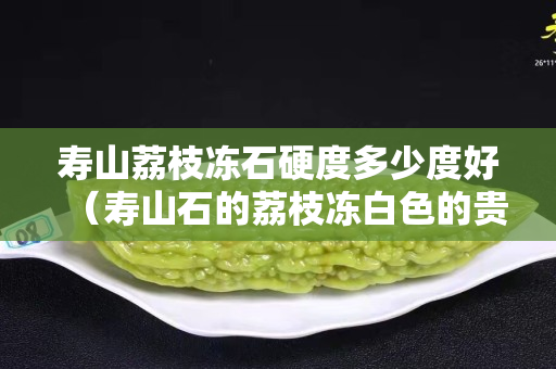 寿山荔枝冻石硬度多少度好（寿山石的荔枝冻白色的贵不贵）