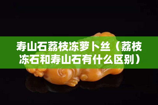 寿山石荔枝冻萝卜丝（荔枝冻石和寿山石有什么区别）