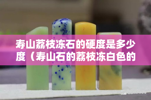 寿山荔枝冻石的硬度是多少度（寿山石的荔枝冻白色的贵不贵）