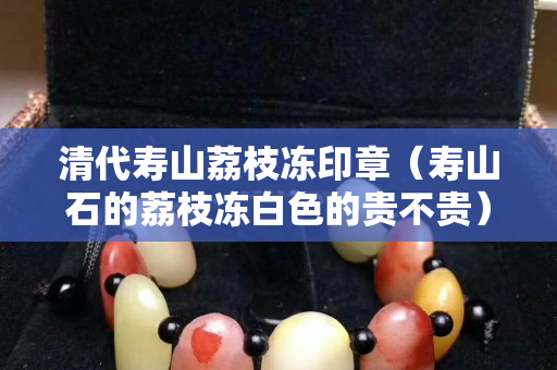 清代寿山荔枝冻印章（寿山石的荔枝冻白色的贵不贵）