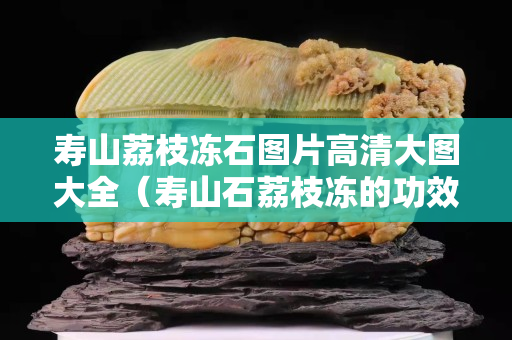 寿山荔枝冻石图片高清大图大全（寿山石荔枝冻的功效与作用）