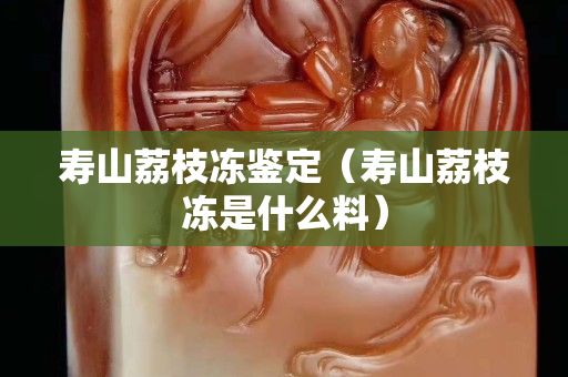 寿山荔枝冻鉴定（寿山荔枝冻是什么料）