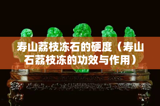 寿山荔枝冻石的硬度（寿山石荔枝冻的功效与作用）