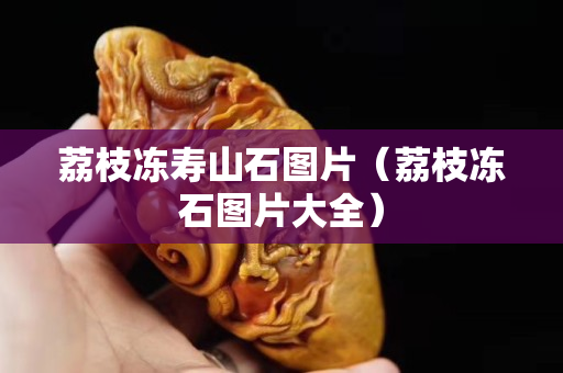 荔枝冻寿山石图片（荔枝冻石图片大全）