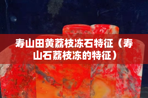 寿山田黄荔枝冻石特征（寿山石荔枝冻的特征）