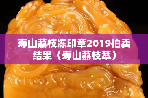 寿山荔枝冻印章2019拍卖结果（寿山荔枝萃）