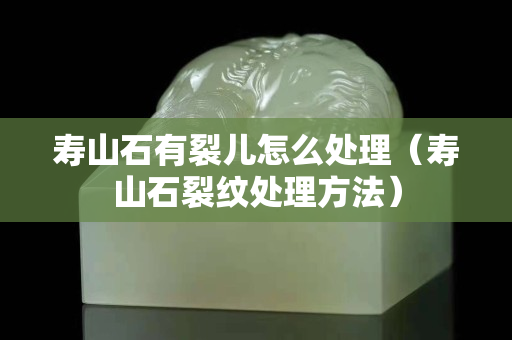 寿山石有裂儿怎么处理（寿山石裂纹处理方法）