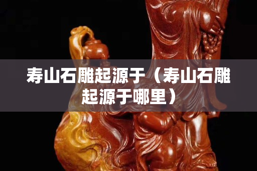 寿山石雕起源于（寿山石雕起源于哪里）
