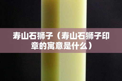 寿山石狮子（寿山石狮子印章的寓意是什么）