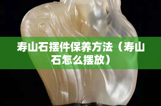 寿山石摆件保养方法（寿山石怎么摆放）