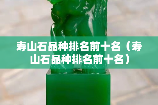 寿山石品种排名前十名（寿山石品种排名前十名）