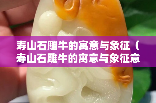 寿山石雕牛的寓意与象征（寿山石雕牛的寓意与象征意义）