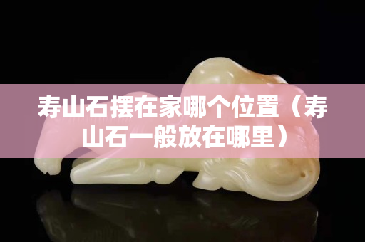 寿山石摆在家哪个位置（寿山石一般放在哪里）