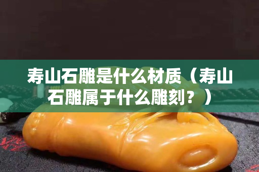 寿山石雕是什么材质（寿山石雕属于什么雕刻？）