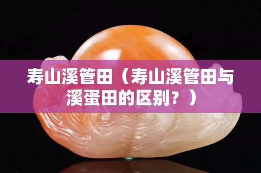 寿山溪管田（寿山溪管田与溪蛋田的区别？）