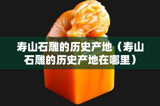 寿山石雕的历史产地（寿山石雕的历史产地在哪里）