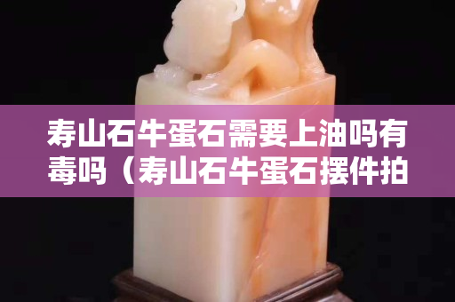 寿山石牛蛋石需要上油吗有毒吗（寿山石牛蛋石摆件拍卖）