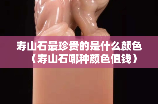 寿山石最珍贵的是什么颜色（寿山石哪种颜色值钱）