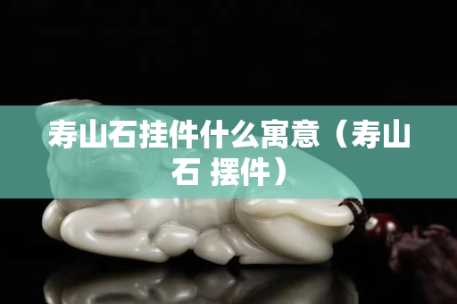 寿山石挂件什么寓意（寿山石 摆件）