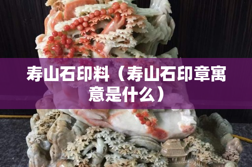 寿山石印料（寿山石印章寓意是什么）