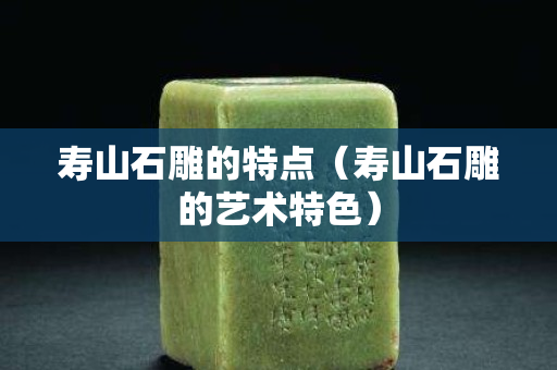 寿山石雕的特点（寿山石雕的艺术特色）