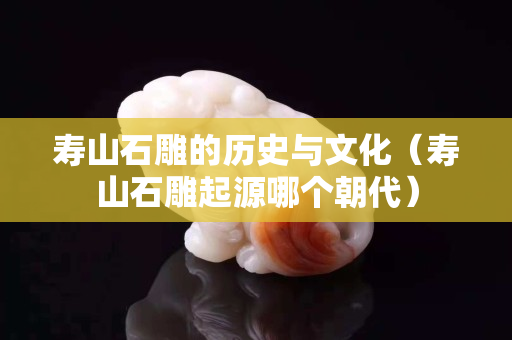 寿山石雕的历史与文化（寿山石雕起源哪个朝代）