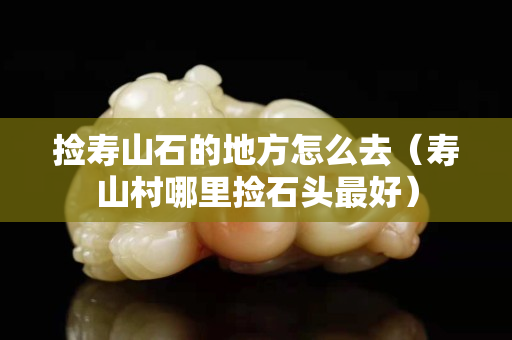 捡寿山石的地方怎么去（寿山村哪里捡石头最好）