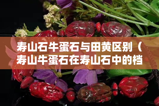 寿山石牛蛋石与田黄区别（寿山牛蛋石在寿山石中的档次）