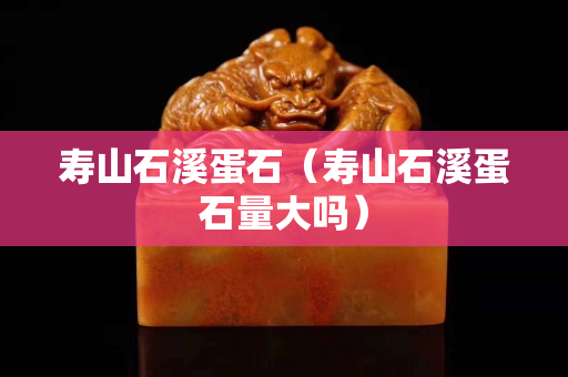 寿山石溪蛋石（寿山石溪蛋石量大吗）