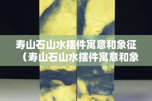 寿山石山水摆件寓意和象征（寿山石山水摆件寓意和象征风水）