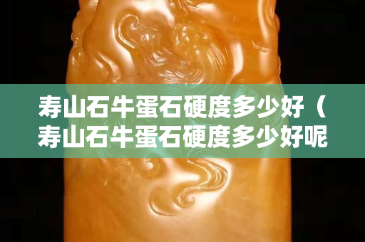 寿山石牛蛋石硬度多少好（寿山石牛蛋石硬度多少好呢）