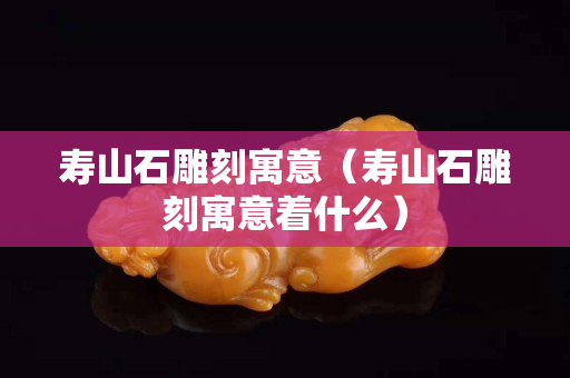 寿山石雕刻寓意（寿山石雕刻寓意着什么）