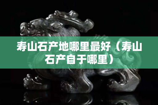寿山石产地哪里最好（寿山石产自于哪里）