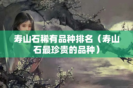 寿山石稀有品种排名（寿山石最珍贵的品种）