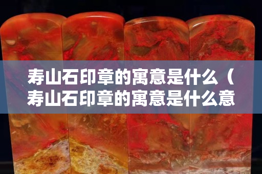寿山石印章的寓意是什么（寿山石印章的寓意是什么意思）