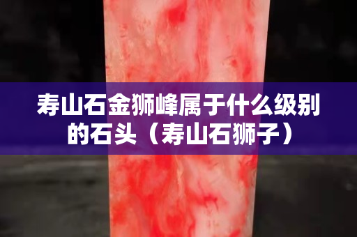 寿山石金狮峰属于什么级别的石头（寿山石狮子）