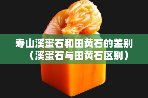 寿山溪蛋石和田黄石的差别（溪蛋石与田黄石区别）