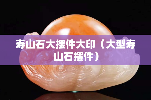 寿山石大摆件大印（大型寿山石摆件）