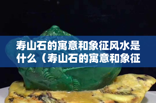 寿山石的寓意和象征风水是什么（寿山石的寓意和象征风水是什么呢）