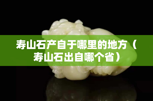 寿山石产自于哪里的地方（寿山石出自哪个省）