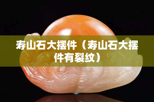 寿山石大摆件（寿山石大摆件有裂纹）