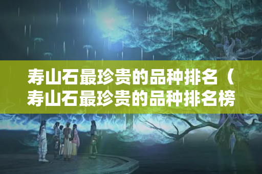 寿山石最珍贵的品种排名（寿山石最珍贵的品种排名榜）