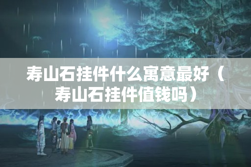 寿山石挂件什么寓意最好（寿山石挂件值钱吗）