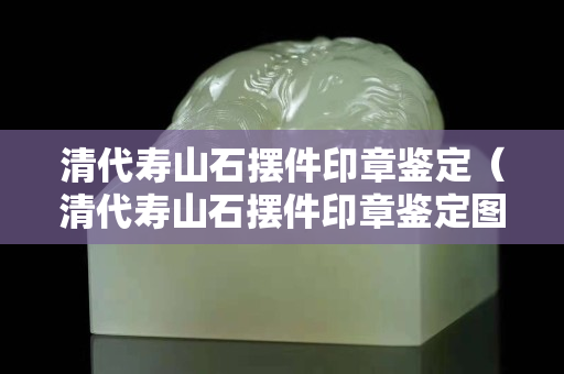 清代寿山石摆件印章鉴定（清代寿山石摆件印章鉴定图片）
