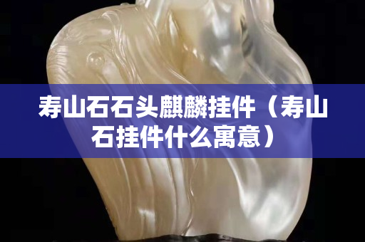 寿山石石头麒麟挂件（寿山石挂件什么寓意）