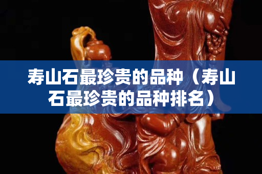 寿山石最珍贵的品种（寿山石最珍贵的品种排名）
